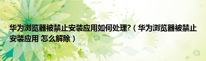 华为浏览器被禁止安装应用如何处理?（华为浏览器被禁止安装应用 怎么解除）