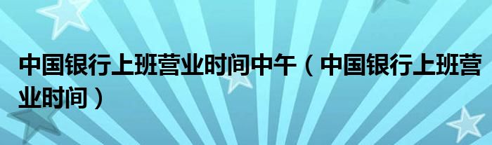 中国银行上班营业时间中午（中国银行上班营业时间）