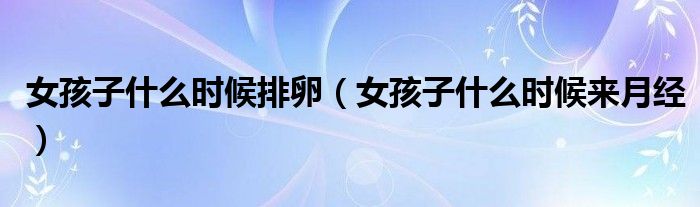 女孩子什么时候排卵(女孩子什么时候来月经)