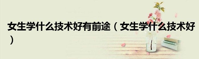 女生学什么技术好有前途(女生学什么技术好)