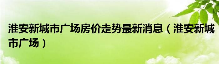 淮安新城市广场房价走势最新消息(淮安新城市广场)