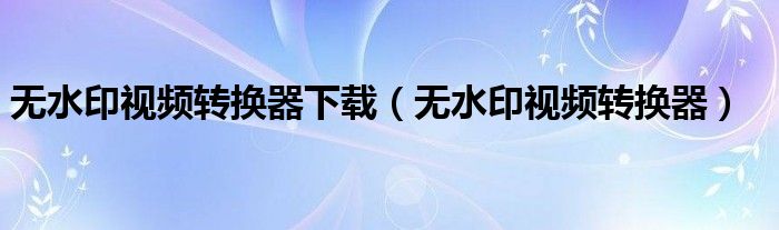 无水印视频转换器下载（无水印视频转换器）