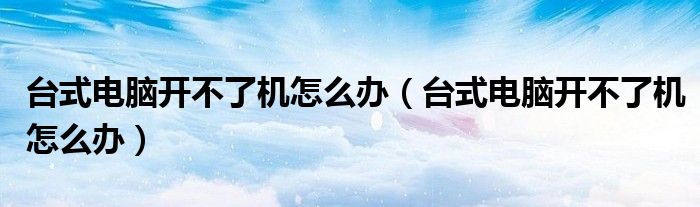 台式电脑开不了机怎么办(台式电脑开不了机怎么办)