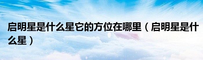 启明星是什么星它的方位在哪里(启明星是什么星)