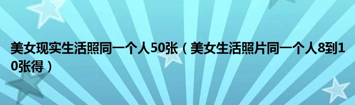 美女现实生活照同一个人50张(美女生活照片同一个人8到10张得)