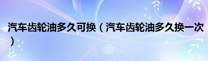 汽车齿轮油多久可换(汽车齿轮油多久换一次)