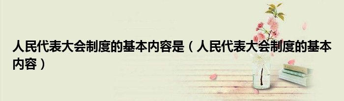 人民代表大会制度的基本内容是(人民代表大会制度的基本内容)