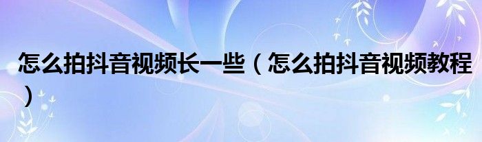 怎么拍抖音视频长一些(怎么拍抖音视频教程)