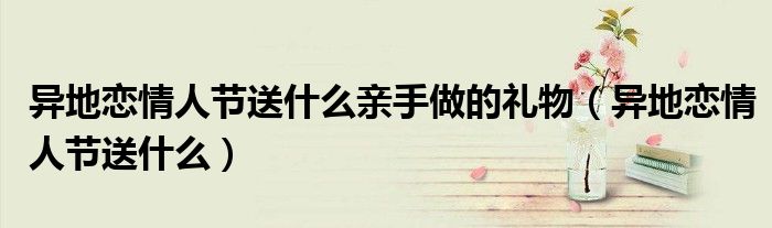 异地恋情人节送什么亲手做的礼物(异地恋情人节送什么)