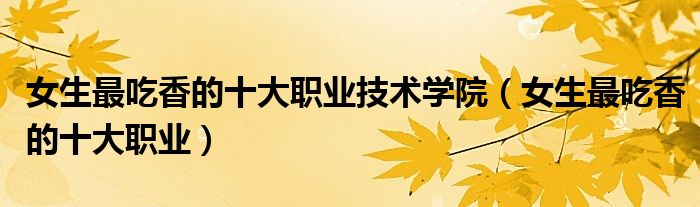 女生最吃香的十大职业技术学院(女生最吃香的十大职业)