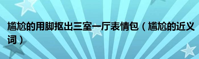 尴尬的用脚抠出三室一厅表情包(尴尬的近义词)