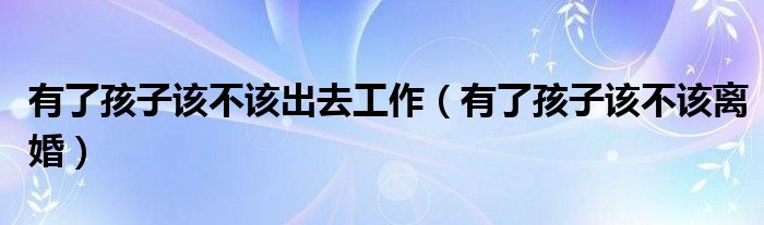 有了孩子该不该出去工作(有了孩子该不该离婚)
