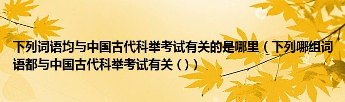 下列词语均与中国古代科举考试有关的是哪里(下列哪组词语都与中国古代科举考试有关 ( ))