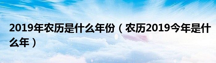 2019年农历是什么年份(农历2019今年是什么年)
