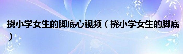 挠小学女生的脚底心视频(挠小学女生的脚底)