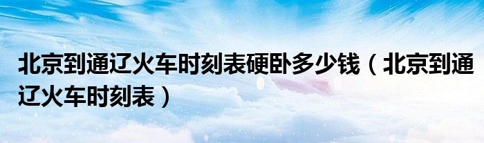 北京到通辽火车时刻表硬卧多少钱(北京到通辽火车时刻表)