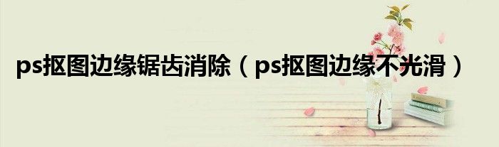 ps抠图边缘锯齿消除(ps抠图边缘不光滑)