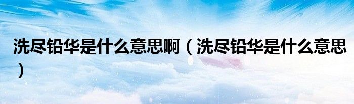 洗尽铅华是什么意思啊(洗尽铅华是什么意思)