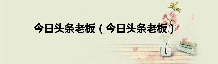 今日头条老板(今日头条老板)