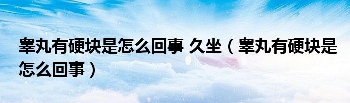 睾丸有硬块是怎么回事 久坐(睾丸有硬块是怎么回事)