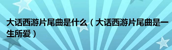 大话西游片尾曲是什么(大话西游片尾曲是一生所爱)