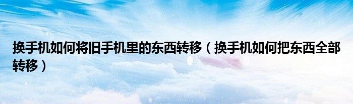 换手机如何将旧手机里的东西转移(换手机如何把东西全部转移)