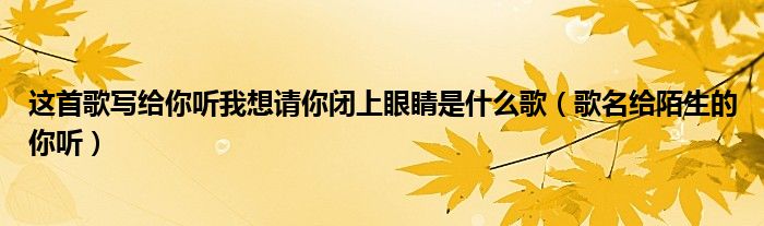 这首歌写给你听我想请你闭上眼睛是什么歌(歌名给陌生的你听)