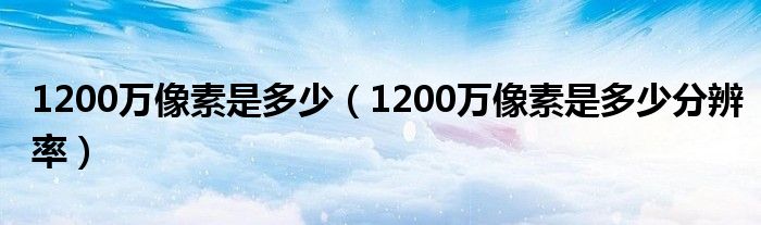 1200万像素是多少(1200万像素是多少分辨率)