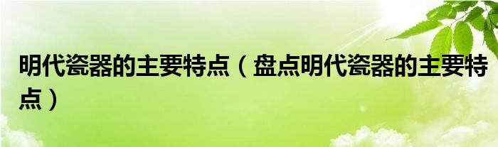 明代瓷器的主要特点(盘点明代瓷器的主要特点)