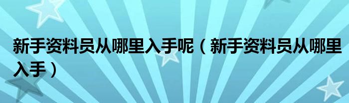 新手资料员从哪里入手呢(新手资料员从哪里入手)