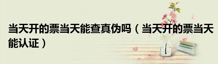 当天开的票当天能查真伪吗(当天开的票当天能认证)