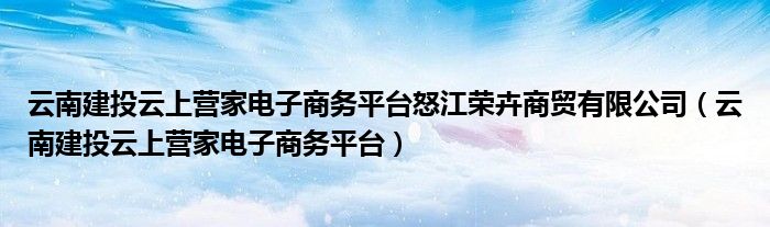 云南建投云上营家电子商务平台怒江荣卉商贸有限公司(云南建投云上营家电子商务平台)