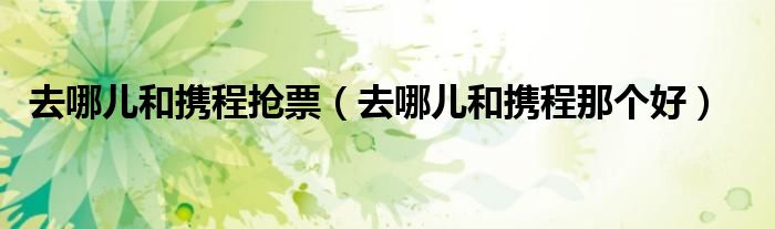 去哪儿和携程抢票(去哪儿和携程那个好)