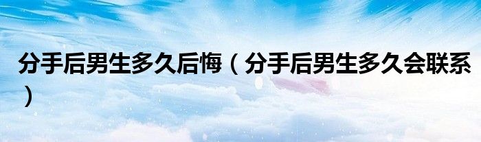 分手后男生多久后悔(分手后男生多久会联系)