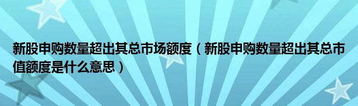 新股申购数量超出其总市场额度(新股申购数量超出其总市值额度是什么意思)