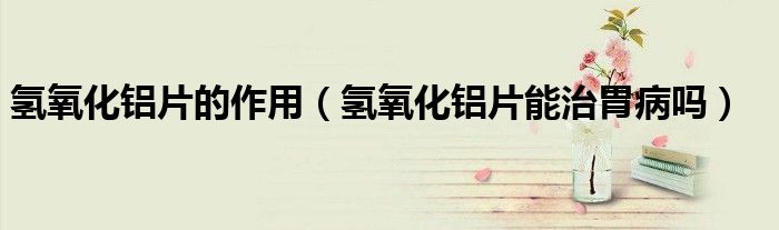 氢氧化铝片的作用(氢氧化铝片能治胃病吗)