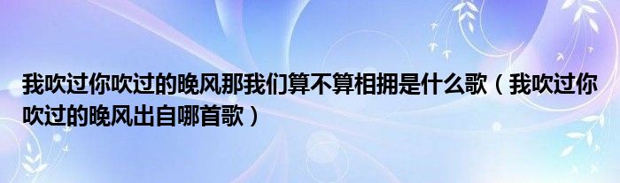 我吹过你吹过的晚风那我们算不算相拥是什么歌（我吹过你吹过的晚风出自哪首歌）