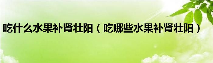 吃什么水果补肾壮阳(吃哪些水果补肾壮阳)