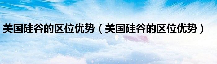 美国硅谷的区位优势(美国硅谷的区位优势)