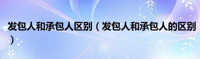 发包人和承包人区别(发包人和承包人的区别)
