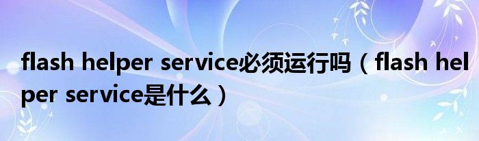 flash helper service必须运行吗(flash helper service是什么)