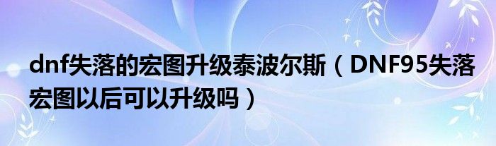dnf失落的宏图升级泰波尔斯(DNF95失落宏图以后可以升级吗)