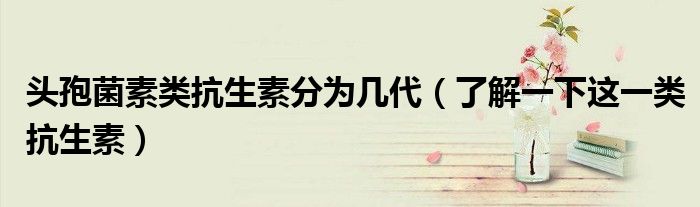 头孢菌素类抗生素分为几代（了解一下这一类抗生素）