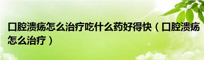 口腔溃疡怎么治疗吃什么药好得快(口腔溃疡怎么治疗)