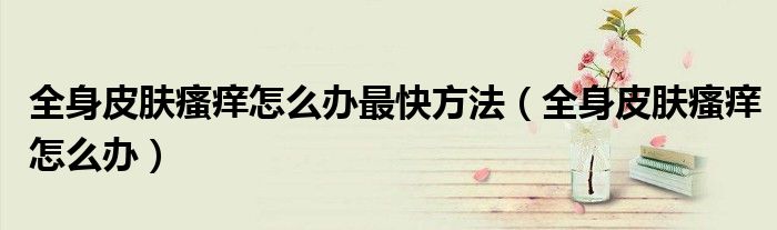 全身皮肤瘙痒怎么办最快方法(全身皮肤瘙痒怎么办)