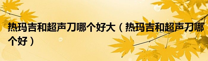 热玛吉和超声刀哪个好大(热玛吉和超声刀哪个好)