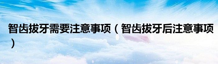 智齿拔牙需要注意事项(智齿拔牙后注意事项)
