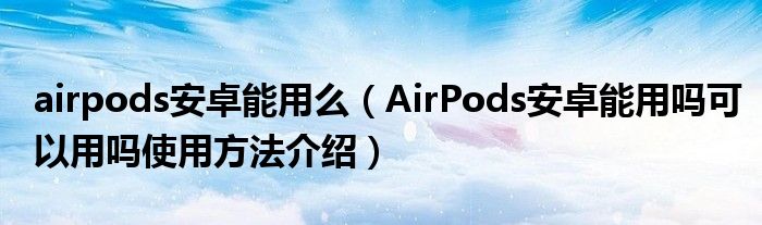 airpods安卓能用么(AirPods安卓能用吗可以用吗使用方法介绍)