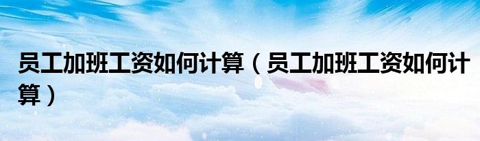 员工加班工资如何计算(员工加班工资如何计算)