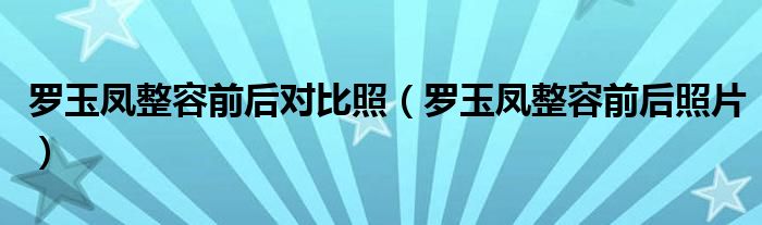 罗玉凤整容前后对比照(罗玉凤整容前后照片)